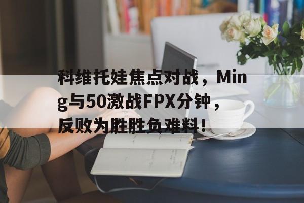 科维托娃焦点对战，Ming与50激战FPX分钟，反败为胜胜负难料！的简单介绍开云体育官方网站